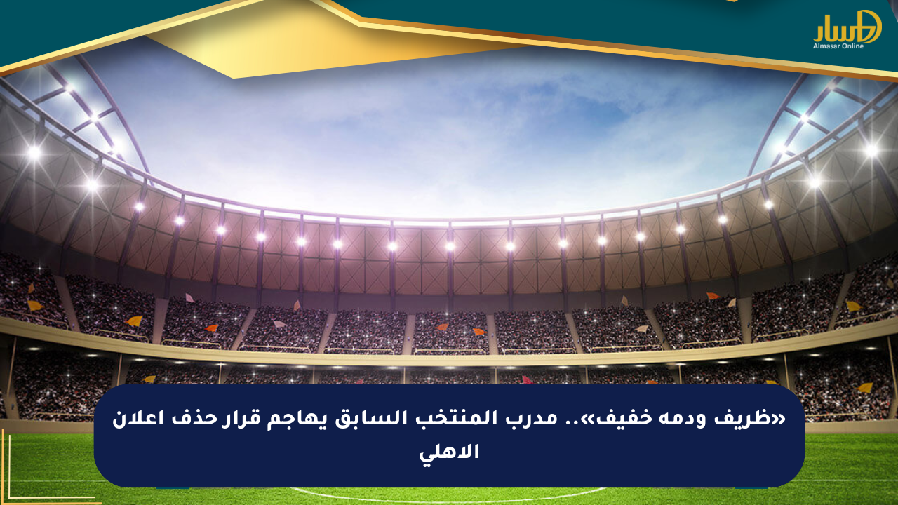«ظريف ودمه خفيف».. مدرب المنتخب السابق يهاجم قرار حذف إعلان الأهلي